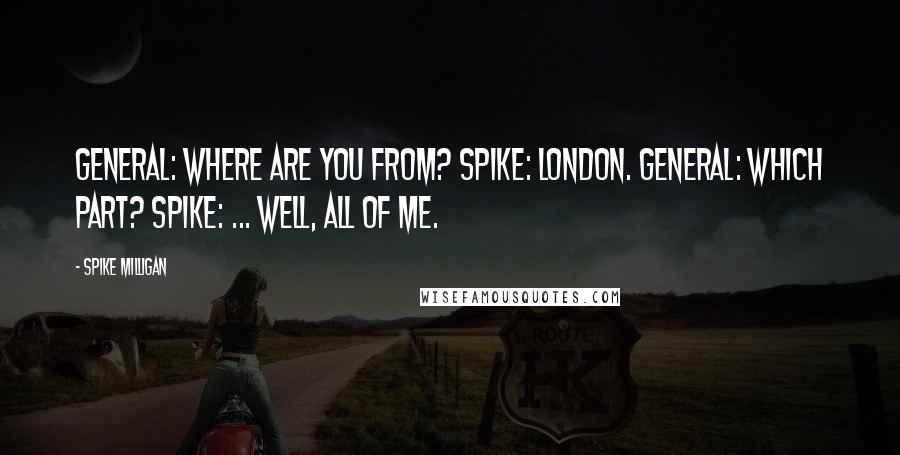 Spike Milligan quotes: General: Where are you from? Spike: London. General: Which part? Spike: ... Well, all of me.