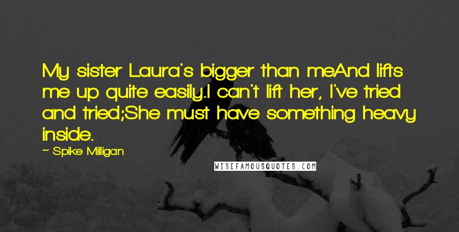 Spike Milligan quotes: My sister Laura's bigger than meAnd lifts me up quite easily.I can't lift her, I've tried and tried;She must have something heavy inside. Spike Milligan quotes: My sister Laura's bigger than meAnd lifts me up quite easily.I can't lift her, I've tried and tried;She must have something heavy inside.