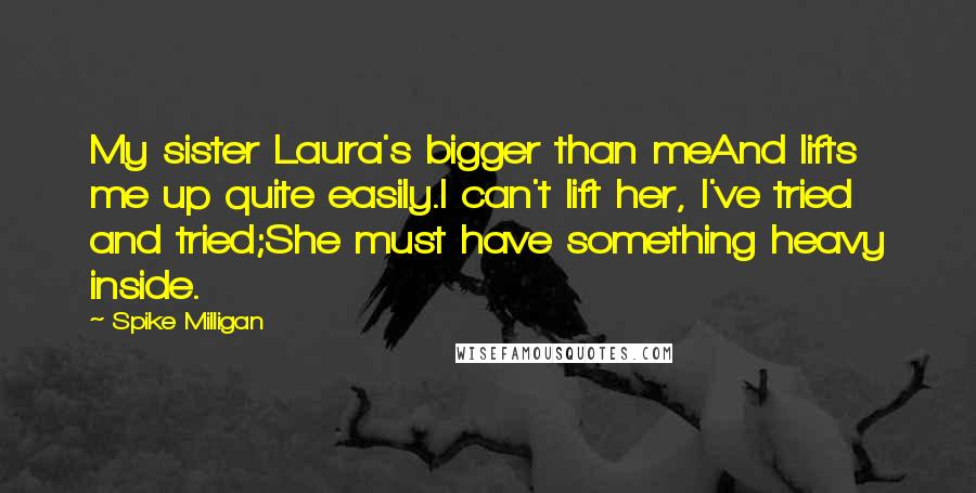 Spike Milligan quotes: My sister Laura's bigger than meAnd lifts me up quite easily.I can't lift her, I've tried and tried;She must have something heavy inside.