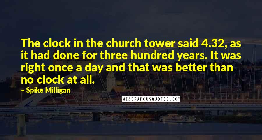 Spike Milligan quotes: The clock in the church tower said 4.32, as it had done for three hundred years. It was right once a day and that was better than no clock at