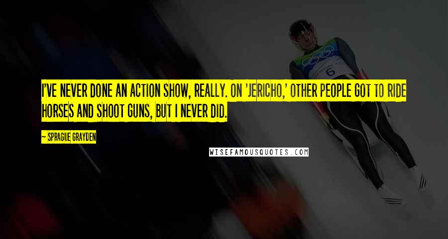 Sprague Grayden quotes: I've never done an action show, really. On 'Jericho,' other people got to ride horses and shoot guns, but I never did.