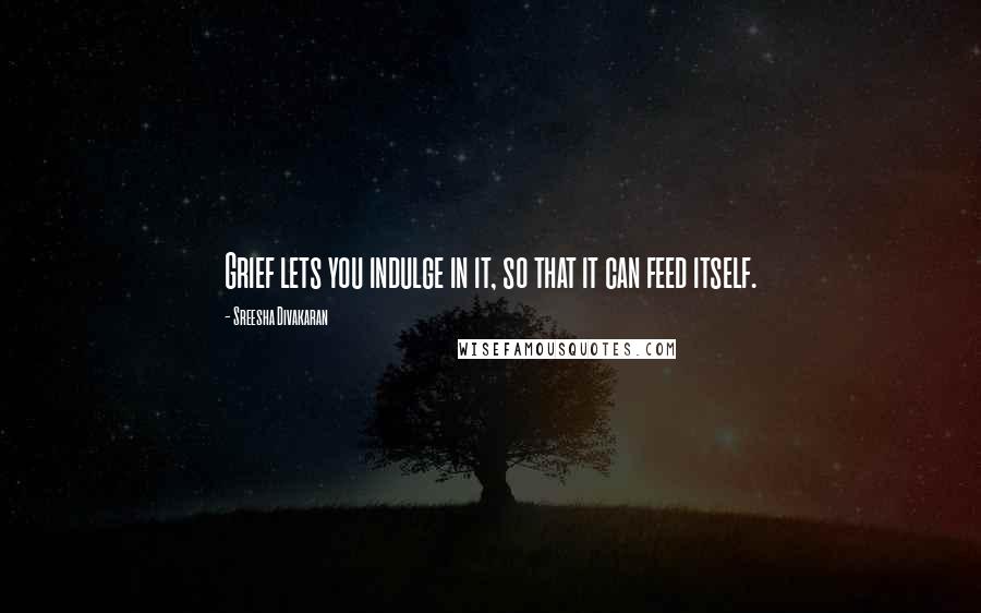 Sreesha Divakaran quotes: Grief lets you indulge in it, so that it can feed itself.