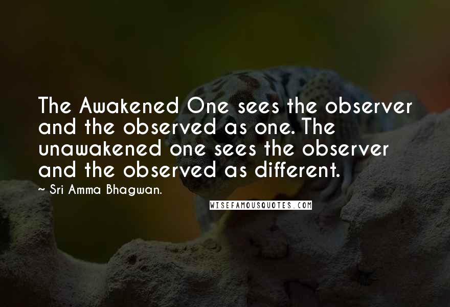 Sri Amma Bhagwan. quotes: The Awakened One sees the observer and the observed as one. The unawakened one sees the observer and the observed as different.