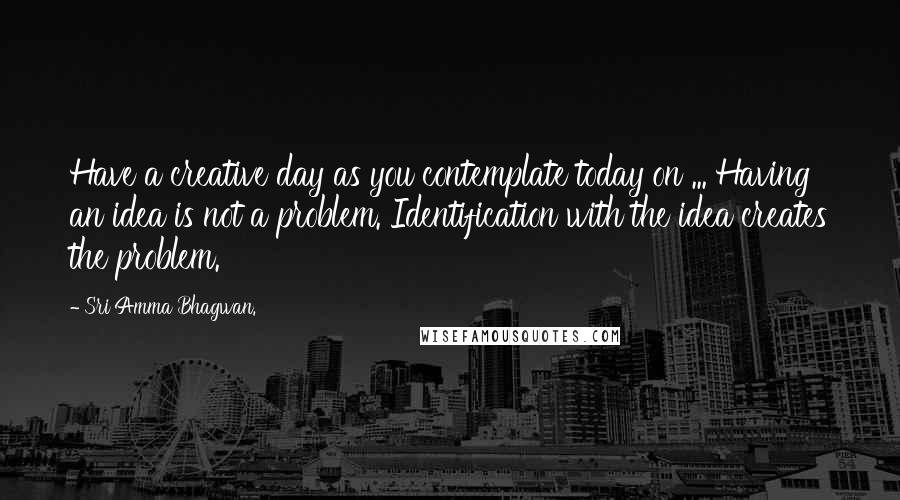 Sri Amma Bhagwan. quotes: Have a creative day as you contemplate today on ... Having an idea is not a problem. Identification with the idea creates the problem.