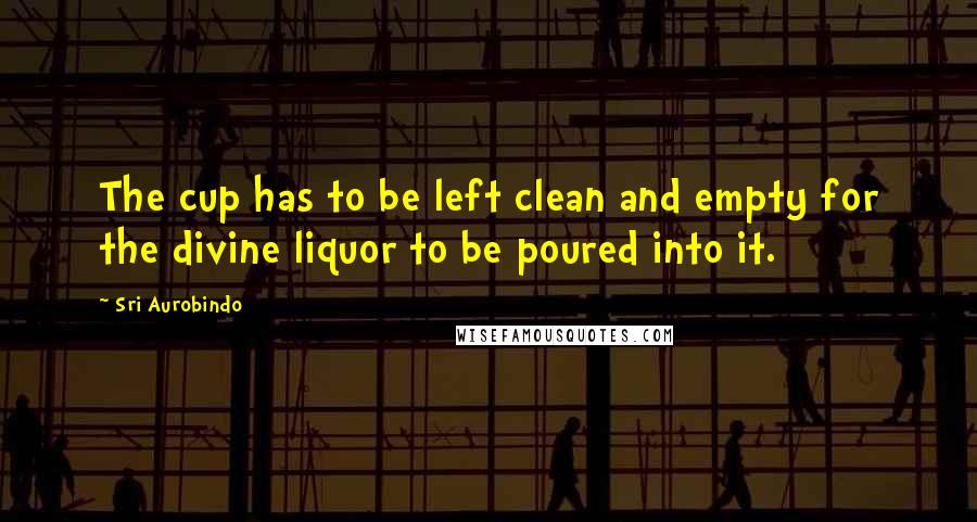 Sri Aurobindo quotes: The cup has to be left clean and empty for the divine liquor to be poured into it.