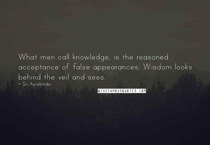 Sri Aurobindo quotes: What men call knowledge, is the reasoned acceptance of false appearances. Wisdom looks behind the veil and sees.