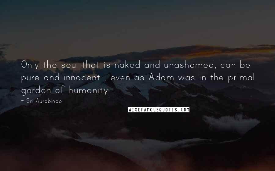 Sri Aurobindo quotes: Only the soul that is naked and unashamed, can be pure and innocent , even as Adam was in the primal garden of humanity .