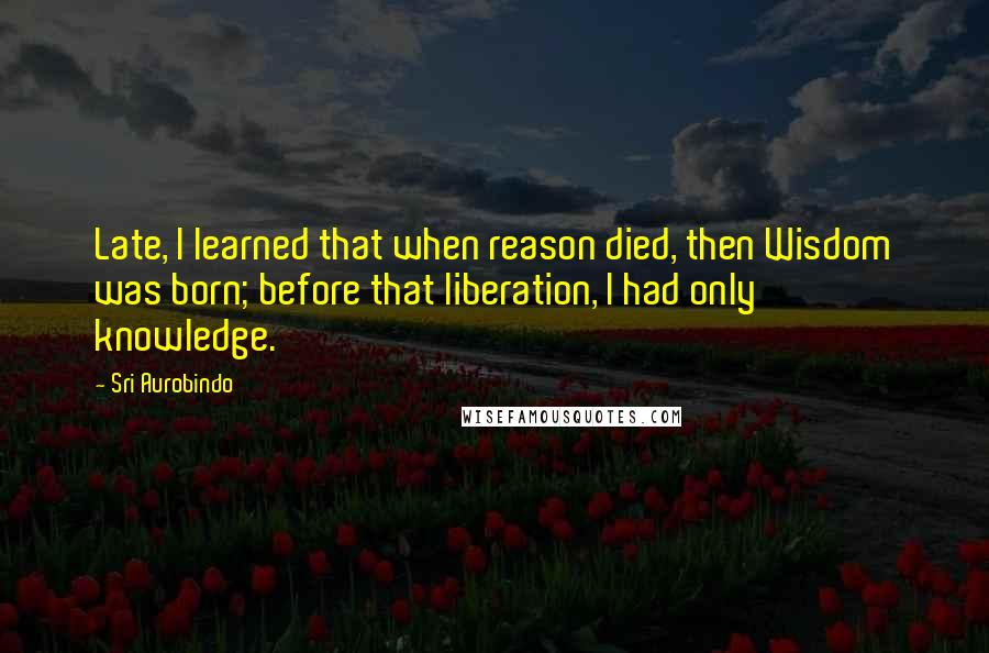 Sri Aurobindo quotes: Late, I learned that when reason died, then Wisdom was born; before that liberation, I had only knowledge.