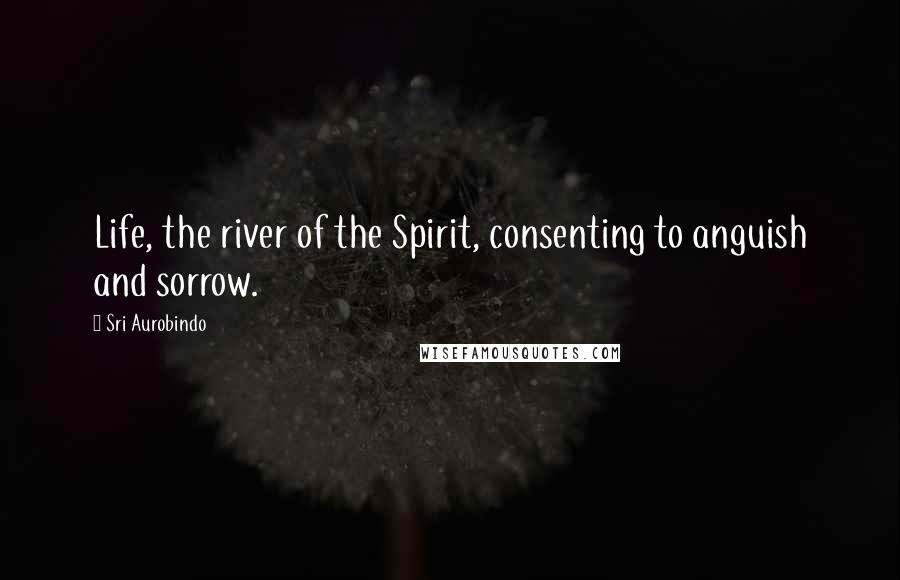 Sri Aurobindo quotes: Life, the river of the Spirit, consenting to anguish and sorrow.