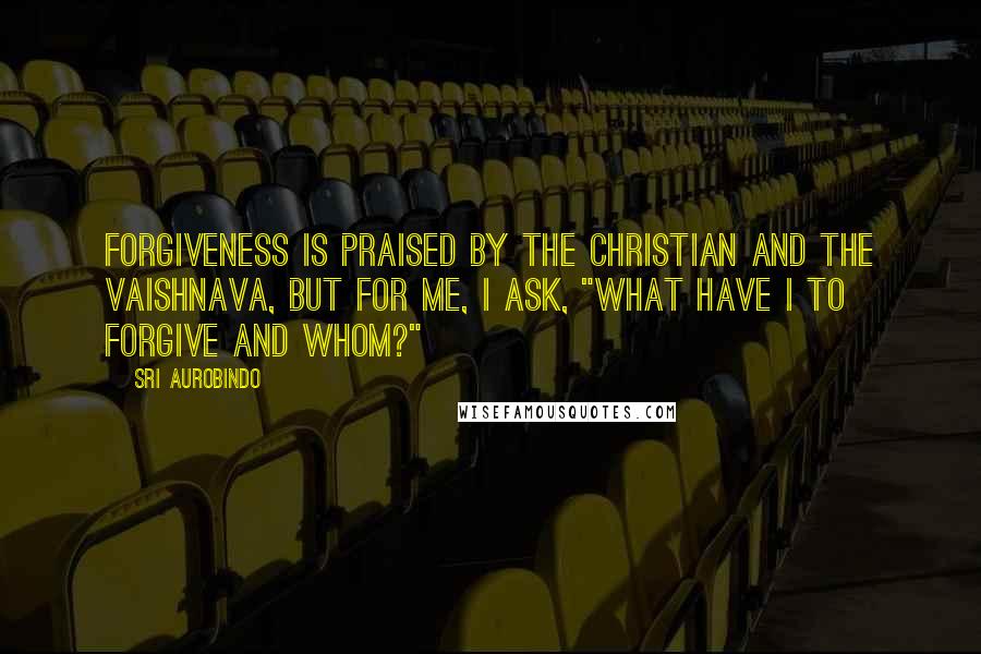 Sri Aurobindo quotes: Forgiveness is praised by the Christian and the Vaishnava, but for me, I ask, "What have I to forgive and whom?"