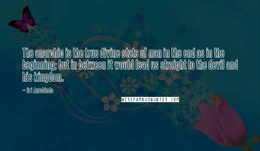 Sri Aurobindo quotes: The anarchic is the true divine state of man in the end as in the beginning; but in between it would lead us straight to the devil and his kingdom.