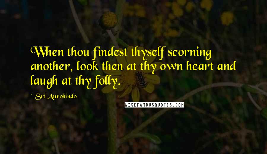 Sri Aurobindo quotes: When thou findest thyself scorning another, look then at thy own heart and laugh at thy folly.