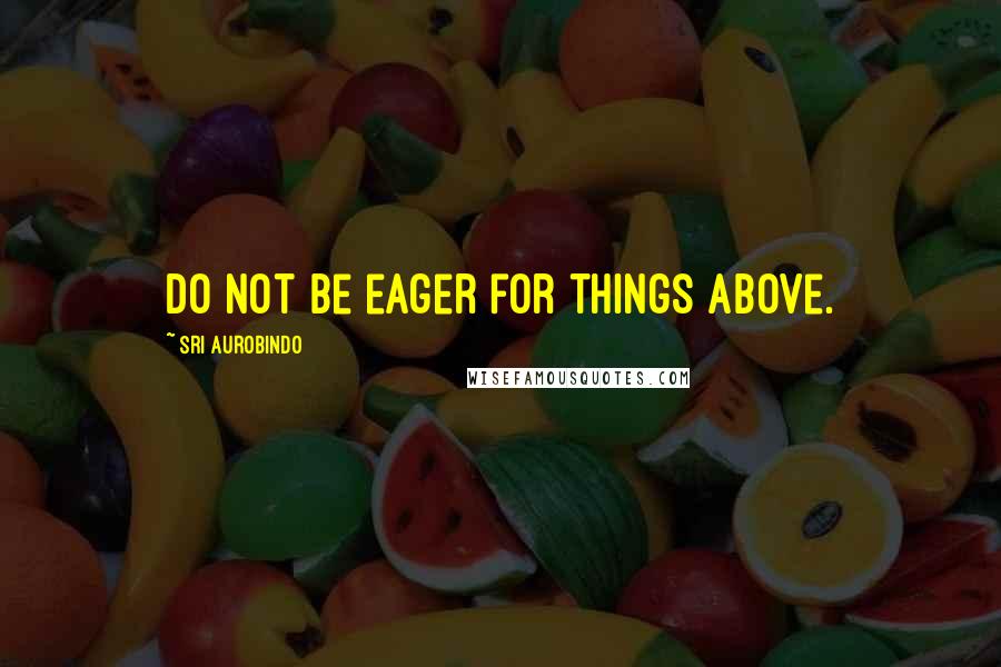 Sri Aurobindo quotes: Do not be eager for things above.