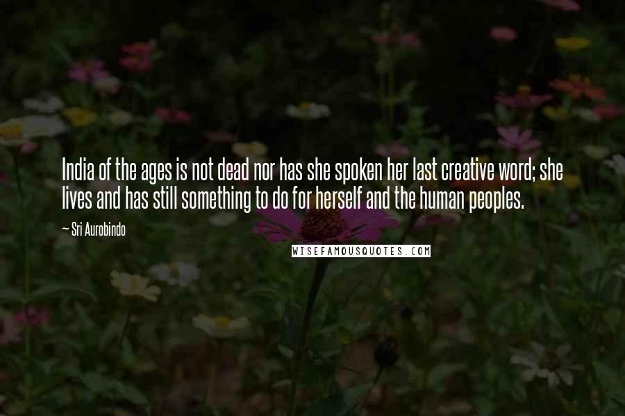 Sri Aurobindo quotes: India of the ages is not dead nor has she spoken her last creative word; she lives and has still something to do for herself and the human peoples.