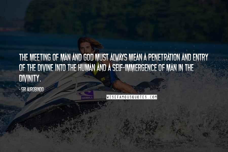 Sri Aurobindo quotes: The meeting of man and God must always mean a penetration and entry of the divine into the human and a self-immergence of man in the Divinity.