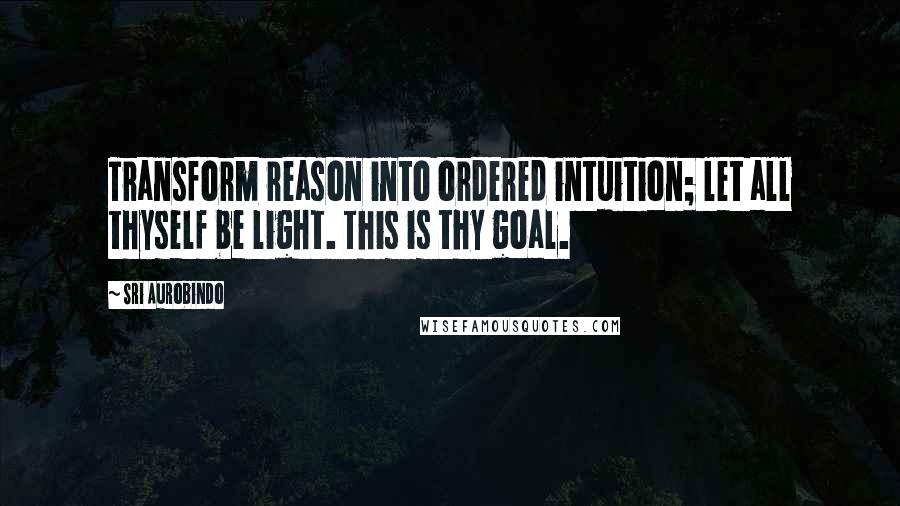 Sri Aurobindo quotes: Transform reason into ordered intuition; let all thyself be light. This is thy goal.