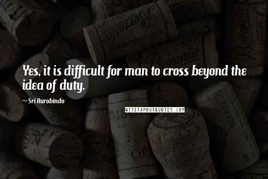 Sri Aurobindo quotes: Yes, it is difficult for man to cross beyond the idea of duty.