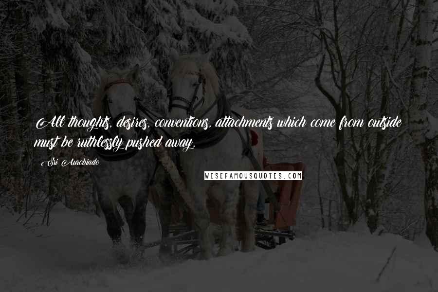 Sri Aurobindo quotes: All thoughts, desires, conventions, attachments which come from outside must be ruthlessly pushed away.