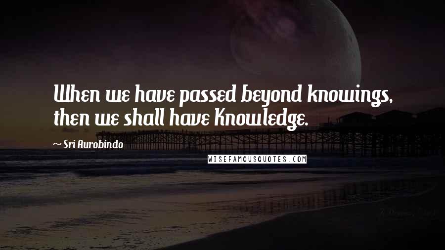 Sri Aurobindo quotes: When we have passed beyond knowings, then we shall have Knowledge.