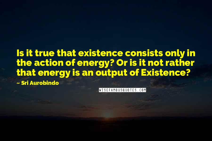 Sri Aurobindo quotes: Is it true that existence consists only in the action of energy? Or is it not rather that energy is an output of Existence?