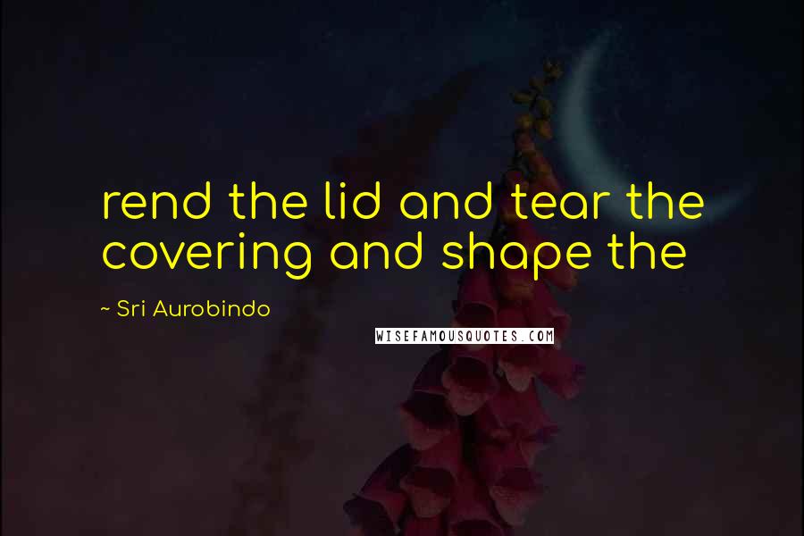 Sri Aurobindo quotes: rend the lid and tear the covering and shape the