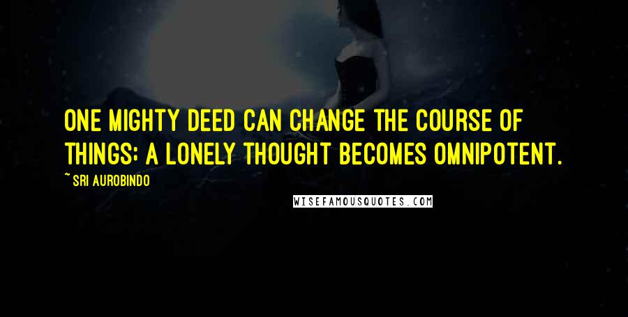 Sri Aurobindo quotes: One mighty deed can change the course of things; a lonely thought becomes omnipotent.