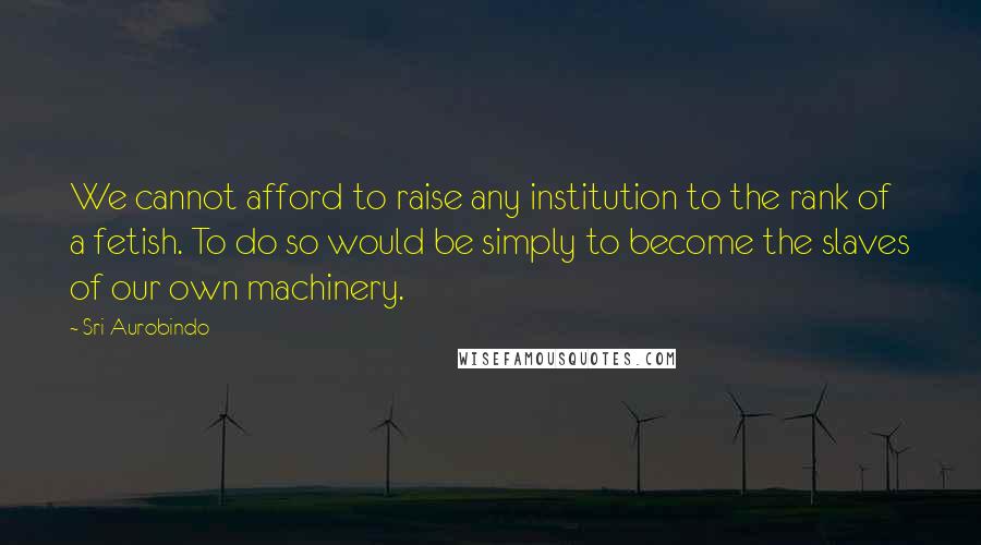 Sri Aurobindo quotes: We cannot afford to raise any institution to the rank of a fetish. To do so would be simply to become the slaves of our own machinery.