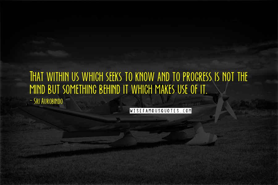 Sri Aurobindo quotes: That within us which seeks to know and to progress is not the mind but something behind it which makes use of it.