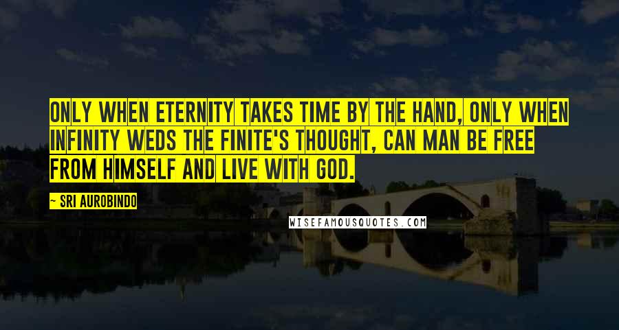 Sri Aurobindo quotes: Only when Eternity takes Time by the hand, Only when infinity weds the finite's thought, Can man be free from himself and live with God. Sri Aurobindo quotes: Only when Eternity takes Time by the hand, Only when infinity weds the finite's thought, Can man be free from himself and live with God.