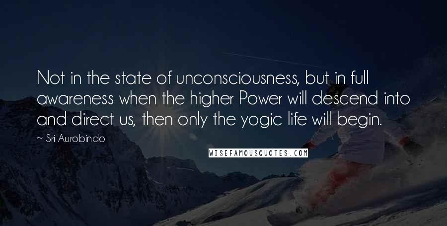 Sri Aurobindo quotes: Not in the state of unconsciousness, but in full awareness when the higher Power will descend into and direct us, then only the yogic life will begin.