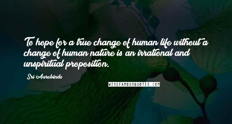 Sri Aurobindo quotes: To hope for a true change of human life without a change of human nature is an irrational and unspiritual proposition.