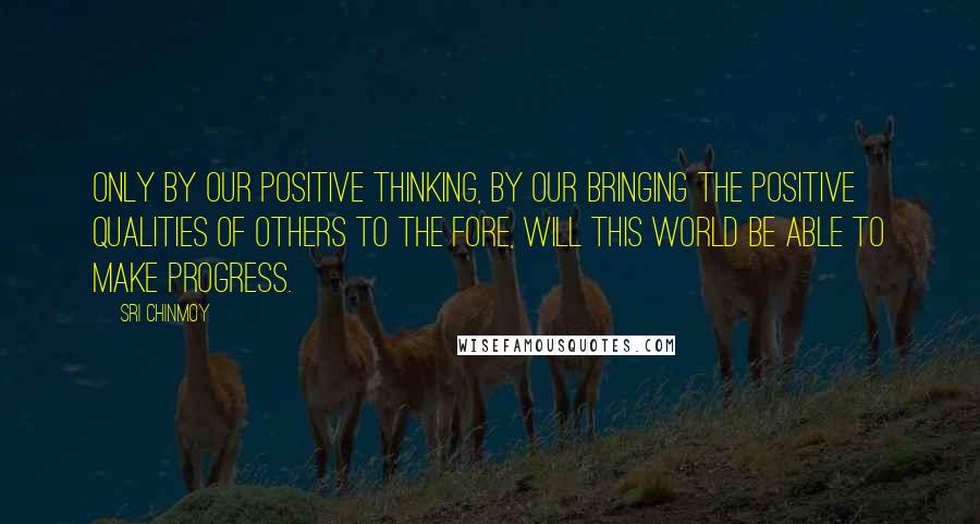 Sri Chinmoy quotes: Only by our positive thinking, by our bringing the positive qualities of others to the fore, will this world be able to make progress. Sri Chinmoy quotes: Only by our positive thinking, by our bringing the positive qualities of others to the fore, will this world be able to make progress.