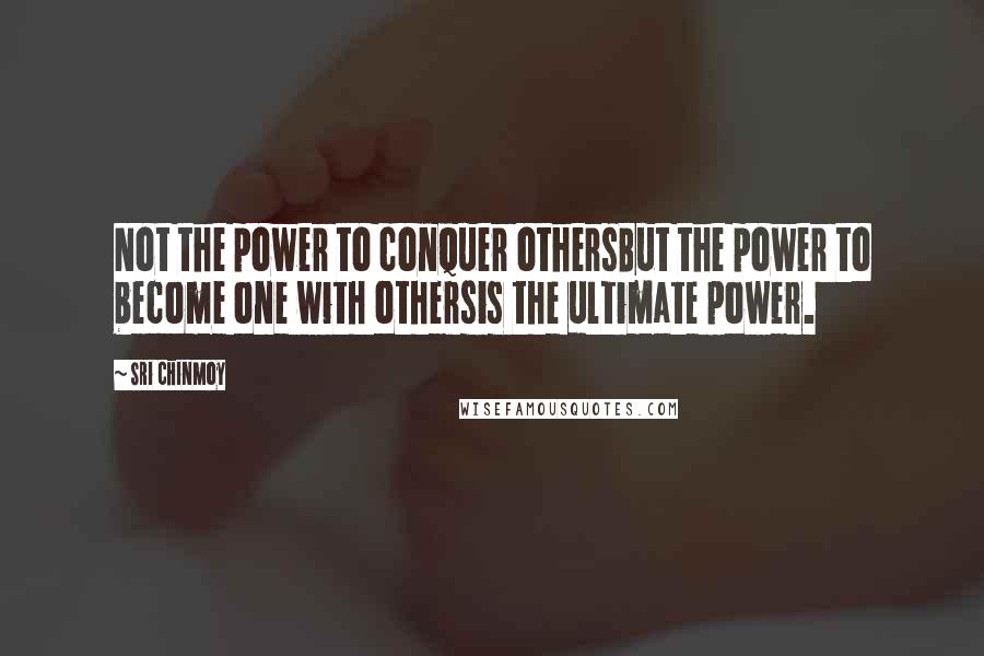 Sri Chinmoy quotes: Not the power to conquer othersBut the power to become one with othersis the ultimate power.