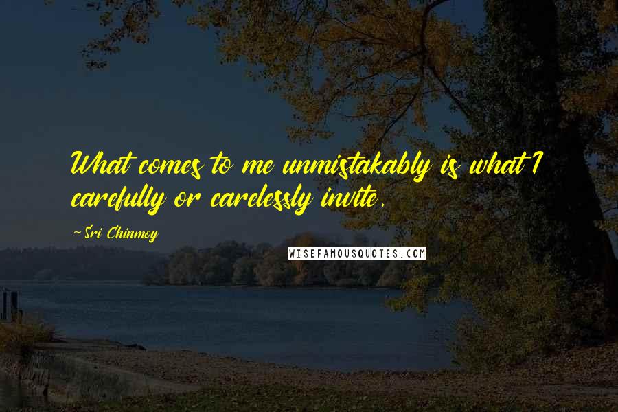 Sri Chinmoy quotes: What comes to me unmistakably is what I carefully or carelessly invite.