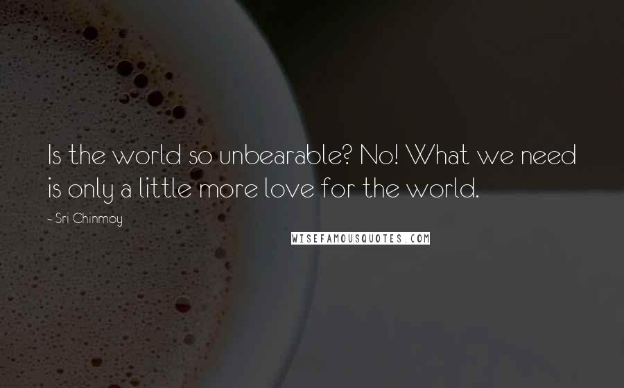Sri Chinmoy quotes: Is the world so unbearable? No! What we need is only a little more love for the world.