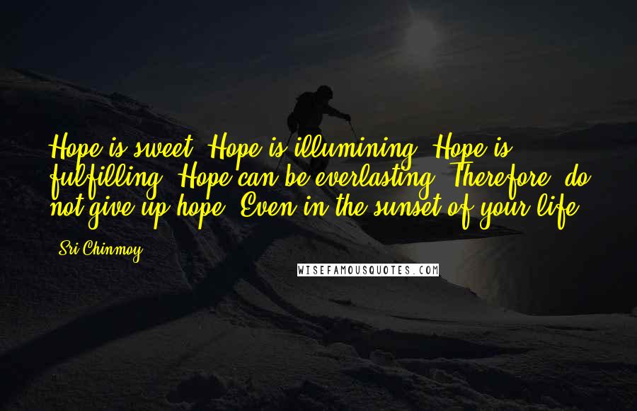 Sri Chinmoy quotes: Hope is sweet. Hope is illumining. Hope is fulfilling. Hope can be everlasting. Therefore, do not give up hope, Even in the sunset of your life.