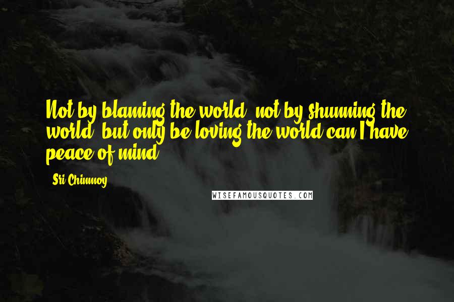 Sri Chinmoy quotes: Not by blaming the world, not by shunning the world, but only be loving the world can I have peace of mind Sri Chinmoy quotes: Not by blaming the world, not by shunning the world, but only be loving the world can I have peace of mind