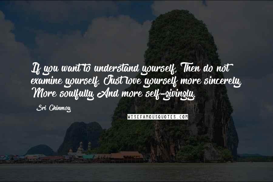 Sri Chinmoy quotes: If you want to understand yourself, Then do not examine yourself. Just love yourself more sincerely, More soulfully And more self-givingly. Sri Chinmoy quotes: If you want to understand yourself, Then do not examine yourself. Just love yourself more sincerely, More soulfully And more self-givingly.