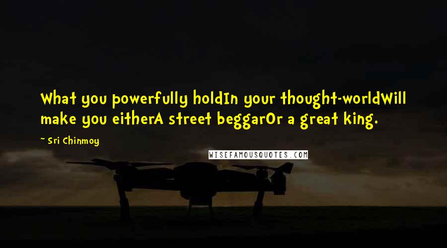 Sri Chinmoy quotes: What you powerfully holdIn your thought-worldWill make you eitherA street beggarOr a great king.