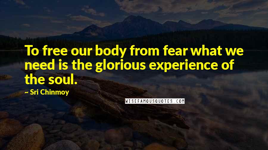 Sri Chinmoy quotes: To free our body from fear what we need is the glorious experience of the soul.