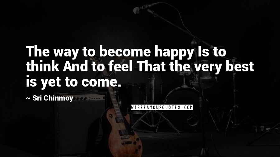 Sri Chinmoy quotes: The way to become happy Is to think And to feel That the very best is yet to come.