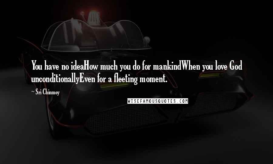 Sri Chinmoy quotes: You have no ideaHow much you do for mankindWhen you love God unconditionallyEven for a fleeting moment. Sri Chinmoy quotes: You have no ideaHow much you do for mankindWhen you love God unconditionallyEven for a fleeting moment.