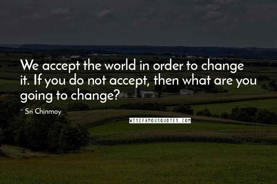 Sri Chinmoy quotes: We accept the world in order to change it. If you do not accept, then what are you going to change?
