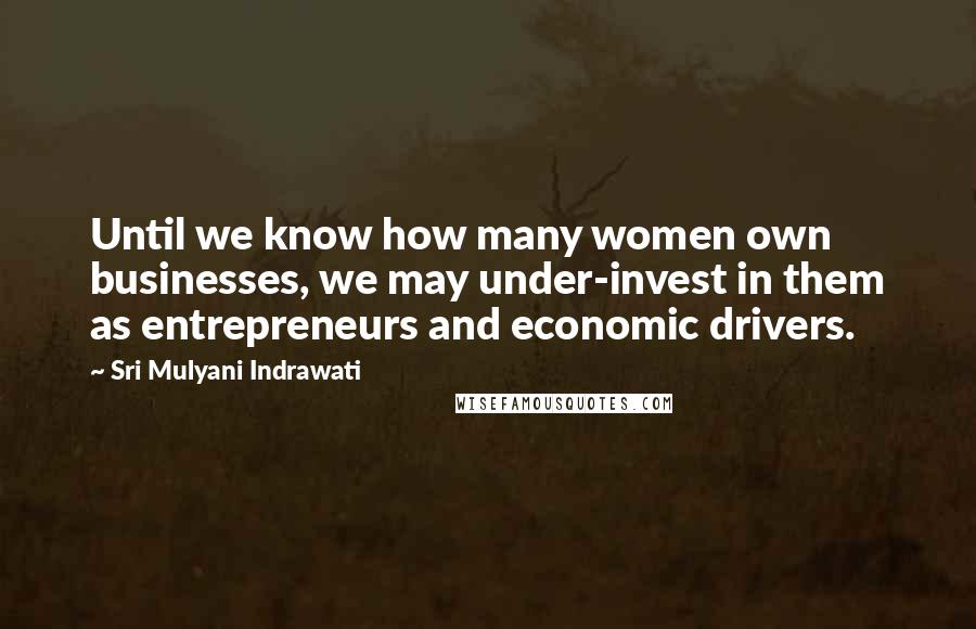 Sri Mulyani Indrawati quotes: Until we know how many women own businesses, we may under-invest in them as entrepreneurs and economic drivers.