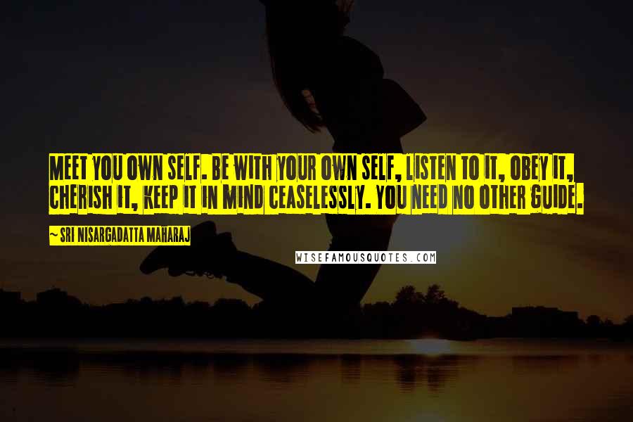 Sri Nisargadatta Maharaj quotes: Meet you own self. Be with your own self, listen to it, obey it, cherish it, keep it in mind ceaselessly. You need no other guide. Sri Nisargadatta Maharaj quotes: Meet you own self. Be with your own self, listen to it, obey it, cherish it, keep it in mind ceaselessly. You need no other guide.