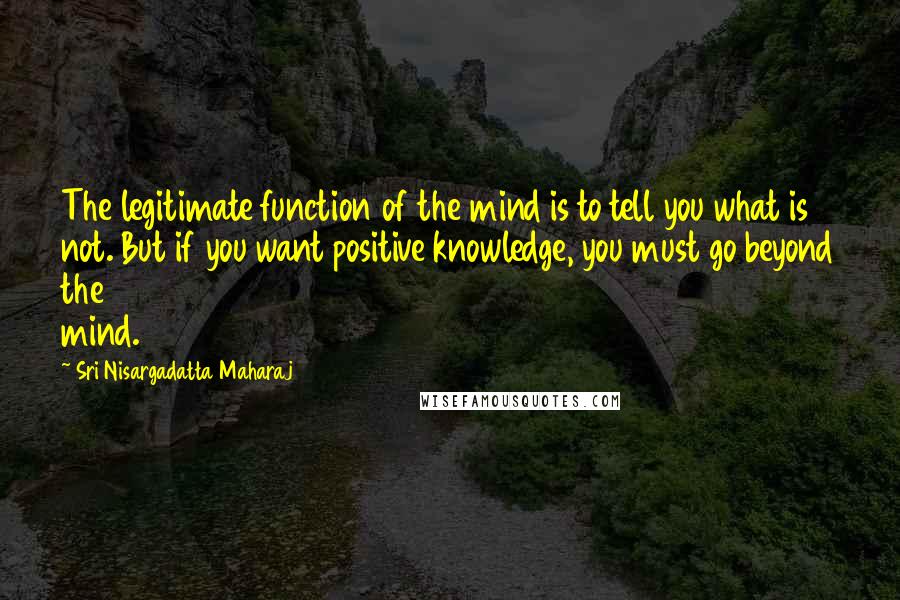 Sri Nisargadatta Maharaj quotes: The legitimate function of the mind is to tell you what is not. But if you want positive knowledge, you must go beyond the mind. Sri Nisargadatta Maharaj quotes: The legitimate function of the mind is to tell you what is not. But if you want positive knowledge, you must go beyond the mind.