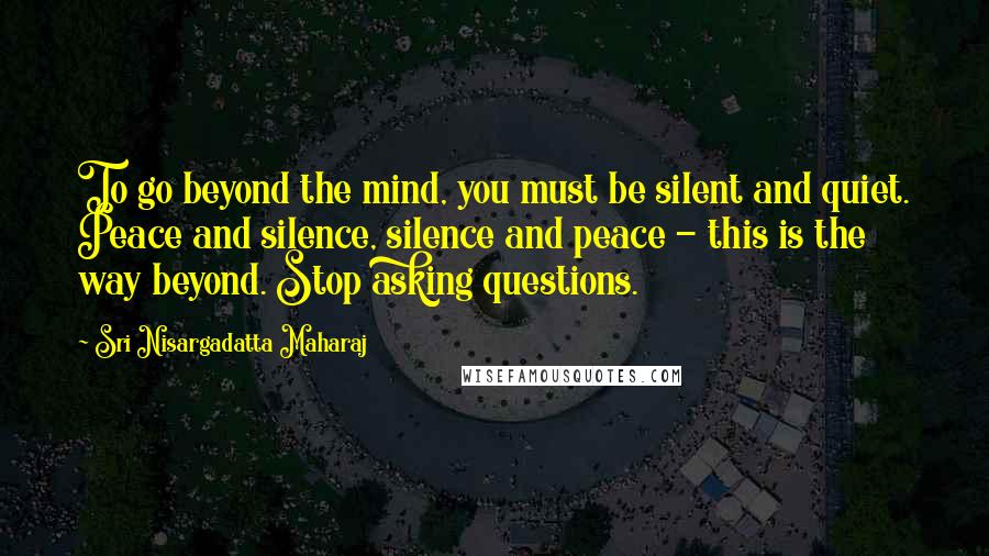 Sri Nisargadatta Maharaj quotes: To go beyond the mind, you must be silent and quiet. Peace and silence, silence and peace - this is the way beyond. Stop asking questions. Sri Nisargadatta Maharaj quotes: To go beyond the mind, you must be silent and quiet. Peace and silence, silence and peace - this is the way beyond. Stop asking questions.
