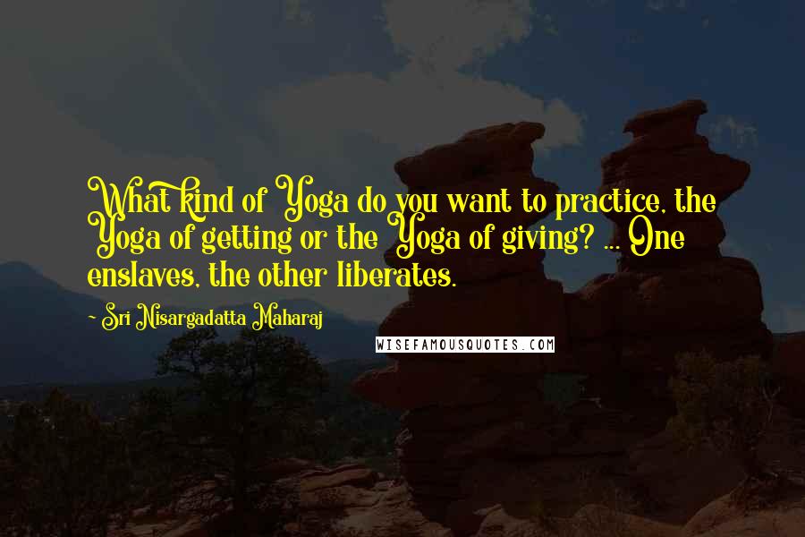 Sri Nisargadatta Maharaj quotes: What kind of Yoga do you want to practice, the Yoga of getting or the Yoga of giving? ... One enslaves, the other liberates. Sri Nisargadatta Maharaj quotes: What kind of Yoga do you want to practice, the Yoga of getting or the Yoga of giving? ... One enslaves, the other liberates.