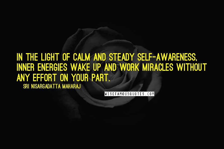 Sri Nisargadatta Maharaj quotes: In the light of calm and steady self-awareness, inner energies wake up and work miracles without any effort on your part. Sri Nisargadatta Maharaj quotes: In the light of calm and steady self-awareness, inner energies wake up and work miracles without any effort on your part.