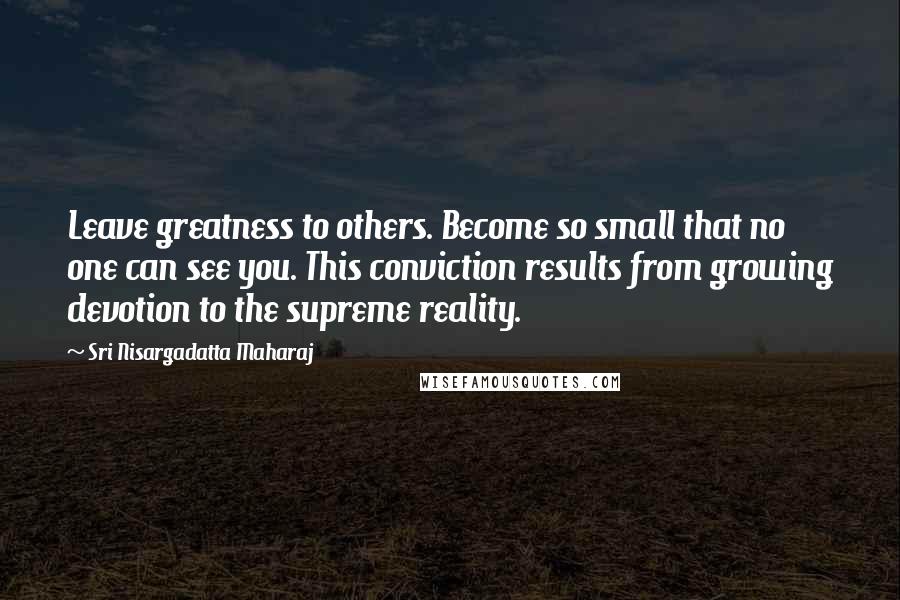 Sri Nisargadatta Maharaj quotes: Leave greatness to others. Become so small that no one can see you. This conviction results from growing devotion to the supreme reality. Sri Nisargadatta Maharaj quotes: Leave greatness to others. Become so small that no one can see you. This conviction results from growing devotion to the supreme reality.